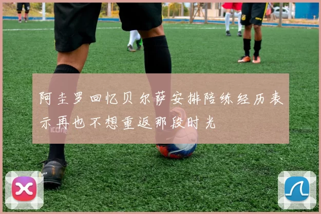 阿圭罗回忆贝尔萨安排陪练经历表示再也不想重返那段时光