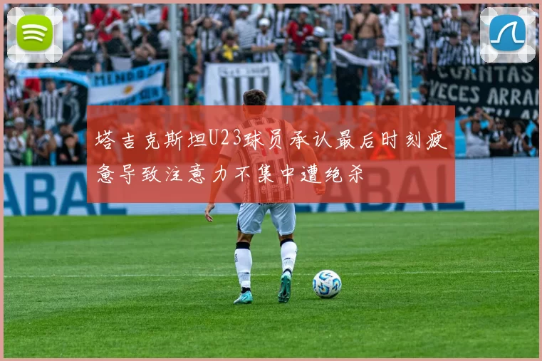 塔吉克斯坦U23球员承认最后时刻疲惫导致注意力不集中遭绝杀